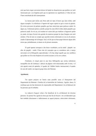 això que hem cregut convenient deixar de banda les disquisicions que podrien ser molt
interessants per a un lingüista però que no aportarien res significatiu a l’obra tal com
l’hem concebuda des del començament.


       La tercera part inclou una llista amb els tipus d’errors que hem trobat, amb
alguns exemples i la referència a l’apartat del segon capítol en què es tracta la qüestió.
Els errors provenen de parlants panjabis que hem entrevistat quan parlaven català. En
algun cas, l’informant parlava castellà, perquè ha estat difícil trobar adults panjabis que
parlessin català. En tot cas, els resultats no varien dels que tindríem si haguessin parlat
en català: els tipus d’errors són gairebé els mateixos perquè les dues llengües són molt
similars. S’ha de tenir en compte que cap dels nostres informants no era en els primers
estadis d’aprenentatge de la llengua. Això vol dir que no hem pogut detectar alguns dels
errors que, probablement, es donen en els primers moments.


       El quart apartat correspon a dos breus vocabularis, un de català - panjabi i un
altre de panjabi - català. S’han triat els conceptes que es consideren més o menys
universals en la bibliografia especialitzada i s’hi han afegit aquells que ens semblava
que podien ser d’ús més freqüent en la nostra societat o en la seva cultura.


       Finalment, el cinquè punt és una breu bibliografia que inclou referències
assequibles des de Catalunya i adreces de pàgines web relacionades amb el tema, i el
sisè apartat conté els apèndixs: el quadre de l’alfabet fonètic internacional, el quadre
de sons del català i un mapa de grups ètnics del Pakistan.


Agraïments


       Tot aquest projecte no hauria estat possible sense el finançament del
Departament de Benestar i Família de la Generalitat de Catalunya. Agraïm, doncs, la
confiança que ens han demostrat els responsables del Departament i la col·laboració de
les persones que hi treballen.


       La redacció d’aquest volum s’ha beneficiat de la col·laboració de diverses
persones. En primer lloc agraïm la feina que han fet els becaris i els col·laboradors que
han treballat directament o indirectament en aquest projecte, entrevistant informants,


                                                                                         iii
 