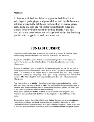 Methods:-
At first we soak both the dals overnight.then boil the dal with
salt,chopped garlic,ginger and green chillies until the dal becomes
soft.then we mash the dal.then in the heated iol we sautee ginger
garlic paste and then add red chilli pwd and tomato puree and
simmer for sometime.then add the boiling dal into it and mix
well.add white butter,cream and mix again with salt.after finushing
garnish with chopped corriendr and serve hot.
PUNJABI CUISINE
Punjab is bounded on the west by Pakistan, on the north by Jammu & Kashmir, on the
north-west by Himachal Pradesh & on the south by Haryana and Rajasthan.
Punjab, the land of five rivers. Perhaps, it would be appropriate to call it the land of
plenty. The fertility and the field of richness of its dairy have been the envy of the
subcontinent.
Some of the most evocative hymns in the Rig-Veda pray to the sun and the rain gods to
ensure a good crop and healthy milk cattle. a verse in the Yajur-Veda , composed around
800 B.C. is illustrative of the Punjabi Aryan’s , preoccupation with food .” may I prosper
through the sacrifice and have plenty - milk , ghee , honey - and enjoy food with my kith
and kin . May I have freedom from hunger and have my bins full – wheat, lentils and
other grains.
Ayurvedic texts refer to Vatika – dumpling of sun dried, spice cooked delicacy made
with lentil paste – or what we know as Vadi. The art of making Vadi reached its acme in
Amritsar with the merchants of Marwar who were invented by Ram Das, the fourth guru
of the Sikhs, to streamline the trade in the sacred city.
There is also reference to Vatika or Vada, made of soaked, coarsely ground and
fermented mash (husked urad) daal that was the progenitor of the dahi vada on this
menu.
The unhusked mash is the mother of all lentils. Rajma derives from the word raj mash.
Other pulses mentioned are chaak (channa dal) and alisandaga (identified as kabli
channa) that is started to have reached India with Alexander the great’s troops, who came
to India via Afghanistan rare is an Indian menu without maah di daal and pindi channa.
 