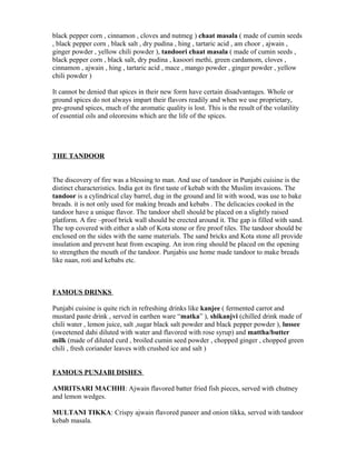 black pepper corn , cinnamon , cloves and nutmeg ) chaat masala ( made of cumin seeds
, black pepper corn , black salt , dry pudina , hing , tartaric acid , am choor , ajwain ,
ginger powder , yellow chili powder ), tandoori chaat masala ( made of cumin seeds ,
black pepper corn , black salt, dry pudina , kasoori methi, green cardamom, cloves ,
cinnamon , ajwain , hing , tartaric acid , mace , mango powder , ginger powder , yellow
chili powder )
It cannot be denied that spices in their new form have certain disadvantages. Whole or
ground spices do not always impart their flavors readily and when we use proprietary,
pre-ground spices, much of the aromatic quality is lost. This is the result of the volatility
of essential oils and oleoresins which are the life of the spices.
THE TANDOOR
The discovery of fire was a blessing to man. And use of tandoor in Punjabi cuisine is the
distinct characteristics. India got its first taste of kebab with the Muslim invasions. The
tandoor is a cylindrical clay barrel, dug in the ground and lit with wood, was use to bake
breads. it is not only used for making breads and kebabs . The delicacies cooked in the
tandoor have a unique flavor. The tandoor shell should be placed on a slightly raised
platform. A fire –proof brick wall should be erected around it. The gap is filled with sand.
The top covered with either a slab of Kota stone or fire proof tiles. The tandoor should be
enclosed on the sides with the same materials. The sand bricks and Kota stone all provide
insulation and prevent heat from escaping. An iron ring should be placed on the opening
to strengthen the mouth of the tandoor. Punjabis use home made tandoor to make breads
like naan, roti and kebabs etc.
FAMOUS DRINKS
Punjabi cuisine is quite rich in refreshing drinks like kanjee ( fermented carrot and
mustard paste drink , served in earthen ware “matka” ), shikanjvi (chilled drink made of
chili water , lemon juice, salt ,sugar black salt powder and black pepper powder ), lussee
(sweetened dahi diluted with water and flavored with rose syrup) and mattha/butter
milk (made of diluted curd , broiled cumin seed powder , chopped ginger , chopped green
chili , fresh coriander leaves with crushed ice and salt )
FAMOUS PUNJABI DISHES
AMRITSARI MACHHI: Ajwain flavored batter fried fish pieces, served with chutney
and lemon wedges.
MULTANI TIKKA: Crispy ajwain flavored paneer and onion tikka, served with tandoor
kebab masala.
 