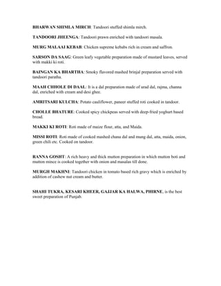 BHARWAN SHIMLA MIRCH: Tandoori stuffed shimla mirch.
TANDOORI JHEENGA: Tandoori prawn enriched with tandoori masala.
MURG MALAAI KEBAB: Chicken supreme kebabs rich in cream and saffron.
SARSON DA SAAG: Green leafy vegetable preparation made of mustard leaves, served
with makki ki roti.
BAINGAN KA BHARTHA: Smoky flavored mashed brinjal preparation served with
tandoori paratha.
MAAH CHHOLE DI DAAL: It is a dal preparation made of urad dal, rajma, channa
dal, enriched with cream and desi ghee.
AMRITSARI KULCHA: Potato cauliflower, paneer stuffed roti cooked in tandoor.
CHOLLE BHATURE: Cooked spicy chickpeas served with deep-fried yoghurt based
bread.
MAKKI KI ROTI: Roti made of maize flour, atta, and Maida.
MISSI ROTI: Roti made of cooked mashed chana dal and mung dal, atta, maida, onion,
green chili etc. Cooked on tandoor.
RANNA GOSHT: A rich heavy and thick mutton preparation in which mutton boti and
mutton mince is cooked together with onion and masalas till done.
MURGH MAKHNI: Tandoori chicken in tomato based rich gravy which is enriched by
addition of cashew nut cream and butter.
SHAHI TUKRA, KESARI KHEER, GAJJAR KA HALWA, PHIRNE, is the best
sweet preparation of Punjab.
 