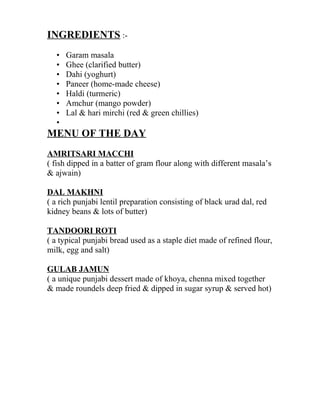 INGREDIENTS :-
• Garam masala
• Ghee (clarified butter)
• Dahi (yoghurt)
• Paneer (home-made cheese)
• Haldi (turmeric)
• Amchur (mango powder)
• Lal & hari mirchi (red & green chillies)
•
MENU OF THE DAY
AMRITSARI MACCHI
( fish dipped in a batter of gram flour along with different masala’s
& ajwain)
DAL MAKHNI
( a rich punjabi lentil preparation consisting of black urad dal, red
kidney beans & lots of butter)
TANDOORI ROTI
( a typical punjabi bread used as a staple diet made of refined flour,
milk, egg and salt)
GULAB JAMUN
( a unique punjabi dessert made of khoya, chenna mixed together
& made roundels deep fried & dipped in sugar syrup & served hot)
 