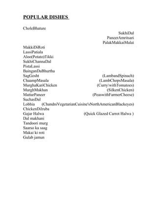 POPULAR DISHES
CholeBhature
SukhiDal
PaneerAmritsari
PalakMakkaiMalai
MakkiDiRoti
LassiPatiala
Aloo(Potato)Tikki
SukhiChannaDal
PistaLassi
BainganDaBhurtha
SagGosht (LambandSpinach)
ChaampMasala (LambChopsMasala)
MurghaKariChicken (CurrywithTomatoes)
MurghMakhan (SilkenChicken)
MattarPaneer (PeaswithFarmerCheese)
SuchasDal
Lobhia (ChandniVegetarianCuisine'sNorthAmericanBlackeyes)
ChickenDilruba
Gajar Halwa (Quick Glazed Carrot Halwa )
Dal makhani
Tandoori murg
Saarso ka saag
Makai ki roti
Gulab jamun
 
