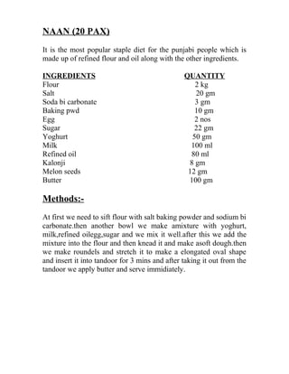 NAAN (20 PAX)
It is the most popular staple diet for the punjabi people which is
made up of refined flour and oil along with the other ingredients.
INGREDIENTS QUANTITY
Flour 2 kg
Salt 20 gm
Soda bi carbonate 3 gm
Baking pwd 10 gm
Egg 2 nos
Sugar 22 gm
Yoghurt 50 gm
Milk 100 ml
Refined oil 80 ml
Kalonji 8 gm
Melon seeds 12 gm
Butter 100 gm
Methods:-
At first we need to sift flour with salt baking powder and sodium bi
carbonate.then another bowl we make amixture with yoghurt,
milk,refined oilegg,sugar and we mix it well.after this we add the
mixture into the flour and then knead it and make asoft dough.then
we make roundels and stretch it to make a elongated oval shape
and insert it into tandoor for 3 mins and after taking it out from the
tandoor we apply butter and serve immidiately.
 