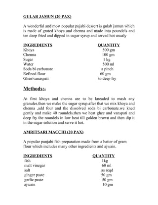 GULAB JAMUN (20 PAX)
A wonderful and most popular pujabi dessert is gulab jamun which
is made of grated khoya and chenna and made into poundels and
ten deep fried and dipped in sugar syrup and served hot usualy
INGREDIENTS QUANTITY
Khoya 500 gm
Chenna 100 gm
Sugar 1 kg
Water 500 ml
Soda bi carbonate a pinch
Refined flour 60 gm
Ghee/vanaspati to deep fry
Methods:-
At first khoya and chenna are to be kneaded to mash any
granules.then we make the sugar syrup.after that we mix khoya and
chenna ,add four and the dissolved soda bi carbonate.we kned
gently and make 40 roundels.then we heat ghee and vanspati and
deep fry the roundels in low heat till golden brown and then dip it
in the sugar solution and serve it hot.
AMRITSARI MACCHI (20 PAX)
A popular punjabi fish preparation made from a batter of gram
flour which includes many other ingredients and ajwain.
INGREDIENTS QUANTITY
fish 1kg
malt vinegar 60 ml
salt as reqd
ginger paste 50 gm
garlic paste 50 gm
ajwain 10 gm
 