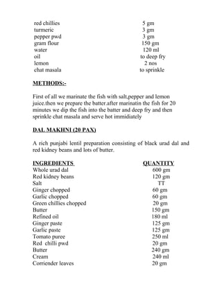 red chillies 5 gm
turmeric 3 gm
pepper pwd 3 gm
gram flour 150 gm
water 120 ml
oil to deep fry
lemon 2 nos
chat masala to sprinkle
METHODS:-
First of all we marinate the fish with salt,pepper and lemon
juice.then we prepare the batter.after marinatin the fish for 20
minutes we dip the fish into the batter and deep fry and then
sprinkle chat masala and serve hot immidiately
DAL MAKHNI (20 PAX)
A rich punjabi lentil preparation consisting of black urad dal and
red kidney beans and lots of butter.
INGREDIENTS QUANTITY
Whole urad dal 600 gm
Red kidney beans 120 gm
Salt TT
Ginger chopped 60 gm
Garlic chopped 60 gm
Green chillies chopped 20 gm
Butter 150 gm
Refined oil 180 ml
Ginger paste 125 gm
Garlic paste 125 gm
Tomato puree 250 ml
Red chilli pwd 20 gm
Butter 240 gm
Cream 240 ml
Corriender leaves 20 gm
 