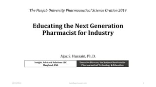 Educating the Next Generation
Pharmacist for Industry
Ajaz S. Hussain, Ph.D.
Insight, Advice & Solutions LLC
Maryland, USA
Executive Director, the National Institute for
Pharmaceutical Technology & Education
12/12/2014 Ajaz@ajazhussain.com 1
The Panjab University Pharmaceutical Science Oration 2014
 
