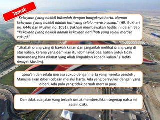 “Kekayaan (yang hakiki) bukanlah dengan banyaknya harta. Namun
kekayaan (yang hakiki) adalah hati yang selalu merasa cukup.” (HR. Bukhari
no. 6446 dan Muslim no. 1051). Bukhari membawakan hadits ini dalam Bab
“Kekayaan (yang hakiki) adalah kekayaan hati (hati yang selalu merasa
cukup).”
Dan tidak ada jalan yang terbaik untuk membersihkan segenap nafsu ini
selain dzikr.
“Lihatlah orang yang di bawah kalian dan janganlah melihat orang yang di
atas kalian, karena yang demikian itu lebih layak bagi kalian untuk tidak
memandang hina nikmat yang Allah limpahkan kepada kalian.” (Hadits
riwayat Muslim).
qona’ah dan selalu merasa cukup dengan harta yang mereka peroleh ,
Manusia akan diberi cobaan melalui harta. Ada yang bersyukur dengan yang
diberi. Ada pula yang tidak pernah merasa puas.
 
