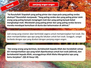 “Ya Rasulullah! Siapakah yang paling pintar dan siapa pula yang paling cerdas
akalnya?”Rasulullah menjawab: “Yang paling cerdas dan yang paling pintar ialah
orang yang paling banyak mengingati mati dan yang paling banyak bekal
menghadapi mati. Merekalah yang paling pintar dan yang paling cerdas kerana
mereka mendapat kemuliaan di dunia dan kehormatan di akhirat.”
Jadi orang yang visioner akan bertindak segera untuk mempersiapkan hari esok. Dia
akan memperhatikan apa-apa yang dia lakukan untuk hari esok. Sungguh, sangat
berbeda dengan apa yang disebut dengan panjang angan-angan.
“Hai orang-orang yang beriman, bertakwalah kepada Allah dan hendaklah setiap
diri memperhatikan apa yang telah diperbuatnya untuk hari esok (akhirat), dan
bertakwalah kepada Allah, sesungguhnya Allah Maha Mengetahui apa yang
kamu kerjakan”. (QS Al Hasyr:18).
 