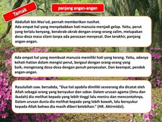 Abdullah bin Mas’ud, pernah memberikan nasihat.
Ada empat hal yang menyebabkan hati manusia menjadi gelap. Yaitu, perut
yang terlalu kenyang, berakrab-akrab dengan orang-orang zalim, melupakan
dosa-dosa masa silam tanpa ada perasaan menyesal. Dan terakhir, panjang
angan-angan.
Ada empat hal yang membuat manusia memiliki hati yang terang. Yaitu, adanya
kehati-hatian dalam mengisi perut, bergaul dengan orang-orang yang
baik, mengenang dosa-dosa dengan penuh penyesalan. Dan keempat, pendek
angan-angan.
Rasulullah saw. bersabda, “Dua hal apabila dimiliki seseorang dia dicatat oleh
Allah sebagai orang yang bersyukur dan sabar. Dalam urusan agama (ilmu dan
ibadah) dia melihat kepada yang lebih tinggi lalu meniru dan mencontohnya.
Dalam urusan dunia dia melihat kepada yang lebih bawah, lalu bersyukur
kepada Allah bahwa dia masih diberi kelebihan.” (HR. Attirmidzi).
 