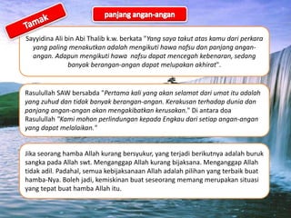 Sayyidina Ali bin Abi Thalib k.w. berkata "Yang saya takut atas kamu dari perkara
yang paling menakutkan adalah mengikuti hawa nafsu dan panjang angan-
angan. Adapun mengikuti hawa nafsu dapat mencegah kebenaran, sedang
banyak berangan-angan dapat melupakan akhirat".
Rasulullah SAW bersabda "Pertama kali yang akan selamat dari umat itu adalah
yang zuhud dan tidak banyak berangan-angan. Kerakusan terhadap dunia dan
panjang angan-angan akan mengakibatkan kerusakan." Di antara doa
Rasulullah "Kami mohon perlindungan kepada Engkau dari setiap angan-angan
yang dapat melalaikan."
Jika seorang hamba Allah kurang bersyukur, yang terjadi berikutnya adalah buruk
sangka pada Allah swt. Menganggap Allah kurang bijaksana. Menganggap Allah
tidak adil. Padahal, semua kebijaksanaan Allah adalah pilihan yang terbaik buat
hamba-Nya. Boleh jadi, kemiskinan buat seseorang memang merupakan situasi
yang tepat buat hamba Allah itu.
 