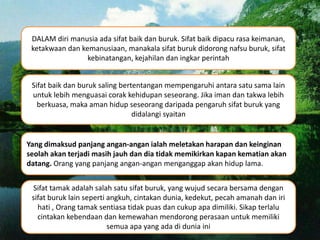 DALAM diri manusia ada sifat baik dan buruk. Sifat baik dipacu rasa keimanan,
ketakwaan dan kemanusiaan, manakala sifat buruk didorong nafsu buruk, sifat
kebinatangan, kejahilan dan ingkar perintah
Sifat baik dan buruk saling bertentangan mempengaruhi antara satu sama lain
untuk lebih menguasai corak kehidupan seseorang. Jika iman dan takwa lebih
berkuasa, maka aman hidup seseorang daripada pengaruh sifat buruk yang
didalangi syaitan
Yang dimaksud panjang angan-angan ialah meletakan harapan dan keinginan
seolah akan terjadi masih jauh dan dia tidak memikirkan kapan kematian akan
datang. Orang yang panjang angan-angan menganggap akan hidup lama.
Sifat tamak adalah salah satu sifat buruk, yang wujud secara bersama dengan
sifat buruk lain seperti angkuh, cintakan dunia, kedekut, pecah amanah dan iri
hati , Orang tamak sentiasa tidak puas dan cukup apa dimiliki. Sikap terlalu
cintakan kebendaan dan kemewahan mendorong perasaan untuk memiliki
semua apa yang ada di dunia ini
 
