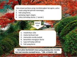Ada empat perkara yang mendatangkan kerugian, yaitu:
1. mata yang tak pernah menangis,
2. hati yang keras,
3. panjang angan-angan,
4. rakus terhadap dunia. ( tamak )
1. melahirkan sifat
2. malas berbuat taat
3. menunda-nunda taubat
4. berambisi mengejar dunia
5. lupa terhadap akhirat
6. hati yang keras
Akibat
nya
“…Kemudian berlalulah masa yang panjang atas mereka
lalu hati mereka menjadi keras…” (QS. al-Hadid : 16)
 