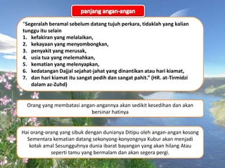 “Segeralah beramal sebelum datang tujuh perkara, tidaklah yang kalian
tunggu itu selain
1. kefakiran yang melalaikan,
2. kekayaan yang menyombongkan,
3. penyakit yang merusak,
4. usia tua yang melemahkan,
5. kematian yang melenyapkan,
6. kedatangan Dajjal sejahat-jahat yang dinantikan atau hari kiamat,
7. dan hari kiamat itu sangat pedih dan sangat pahit.” (HR. at-Tirmidzi
dalam az-Zuhd)
Orang yang membatasi angan-angannya akan sedikit kesedihan dan akan
bersinar hatinya
Hai orang-orang yang sibuk dengan dunianya Ditipu oleh angan-angan kosong
Sementara kematian datang sekonyong-konyongnya Kubur akan menjadi
kotak amal Sesungguhnya dunia ibarat bayangan yang akan hilang Atau
seperti tamu yang bermalam dan akan segera pergi.
 