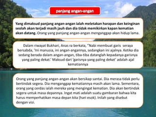 Yang dimaksud panjang angan-angan ialah meletakan harapan dan keinginan
seolah akan terjadi masih jauh dan dia tidak memikirkan kapan kematian
akan datang. Orang yang panjang angan-angan menganggap akan hidup lama.
Dalam riwayat Bukhari, Anas ra berkata, ”Nabi membuat garis seraya
bersabda, ’Ini manusia, ini angan-angannya, sedangkan ini ajalnya. Ketika dia
sedang berada dalam angan-angan, tiba-tiba datanglah kepadanya garisnya
yang paling dekat.’ Maksud dari ’garisnya yang paling dekat’ adalah ajal
kematiannya
Orang yang panjang angan-angan akan bersikap santai. Dia merasa tidak perlu
bertindak segera. Dia menganggap kematiannya masih akan lama. Sementara,
orang yang cerdas ialah mereka yang mengingat kematian. Dia akan bertindak
segera untuk masa depannya. Ingat mati adalah suatu gambaran bahwa kita
harus memperhatikan masa depan kita (hari esok). Inilah yang disebut
dengan visi.
 