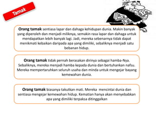 Orang tamak sentiasa lapar dan dahaga kehidupan dunia. Makin banyak
yang diperoleh dan menjadi miliknya, semakin rasa lapar dan dahaga untuk
mendapatkan lebih banyak lagi. Jadi, mereka sebenarnya tidak dapat
menikmati kebaikan daripada apa yang dimiliki, sebaliknya menjadi satu
bebanan hidup.
Orang tamak tidak pernah berasakan dirinya sebagai hamba-Nya.
Sebaliknya, mereka menjadi hamba kepada dunia dan bertuhankan nafsu.
Mereka mempertaruhkan seluruh usaha dan minda untuk mengejar bayang
kemewahan dunia.
Orang tamak biasanya takutkan mati. Mereka mencintai dunia dan
sentiasa mengejar kemewahan hidup. Kematian hanya akan menyebabkan
apa yang dimiliki terpaksa ditinggalkan
 
