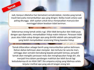 Jadi, biarpun diketahui hari kematian) semakindekat, mereka yang tamak
masih berusaha menambahkan apa yang diingini. Ketika itulah antara saat
paling ditunggu oleh syaitan untuk terus menyesatkan manusia dan
meninggal dalam keadaan tidak beriman.
Sebenarnya orang tamak selalu rugi. Sifat tidak bersyukur dan tidak puas
dengan apa diperoleh, menyebabkan hidup makin tekanan. Perasaan tidak
puas atau tidak cukup dengan apa yang dimiliki adalah satu penyakit jiwa
yang boleh menyebabkan seseorang hilang kawalan hidup
Tamak diibaratkan sebagai benih yang menumbuhkan pohon kehinaan.
Dahan-dahan kehinaan akan menjalar dan terhulur ke sana ke mari,
sehingga akan semakin bercabang kepada penyakit lainnya, penyakit
tamak akan mengikis perasaan malu dan menghapuskan harga diri, dia
menjadi hina dalam pandangan makhluk dan lebih buruk lagi
kedudukannya di sisi Allah SWT. Dia umpama anjing yang lidahnya selalu
terjulur melihat apa yang ada di tangan orang lain
 