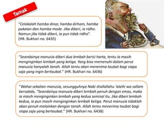“Celakalah hamba dinar, hamba dirham, hamba
pakaian dan hamba mode. Jika diberi, ia ridho.
Namun jika tidak diberi, ia pun tidak ridho”.
(HR. Bukhari no. 6435)
“Seandainya manusia diberi dua lembah berisi harta, tentu ia masih
menginginkan lembah yang ketiga. Yang bisa memenuhi dalam perut
manusia hanyalah tanah. Allah tentu akan menerima taubat bagi siapa
saja yang ingin bertaubat.” (HR. Bukhari no. 6436)
“Wahai sekalian manusia, sesungguhnya Nabi shallallahu ‘alaihi wa sallam
bersabda, “Seandainya manusia diberi lembah penuh dengan emas, maka
ia masih menginginkan lembah yang kedua semisal itu. Jika diberi lembah
kedua, ia pun masih menginginkan lembah ketiga. Perut manusia tidaklah
akan penuh melainkan dengan tanah. Allah tentu menerima taubat bagi
siapa saja yang bertaubat.” (HR. Bukhari no. 6438)
 