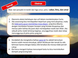Obat dari penyakit ini terdiri dari tiga unsur, yaitu : sabar, ilmu, dan amal
1. Ekonomis dalam kehidupan dan arif dalam membelanjakan harta.
2. Jika seseorang bisa mendapatkan keperluan yang mencukupinya, maka
dia tidak perlu gusar memikirkan masa depan, yang bisa dibantu
dengan membatasi harapan-harapan yang hendak dicapainya dan
merasa yakin bahwa dia pasti akan mendapatkan rezeki dari Allah. Jika
sebuah pintu rezeki tertutup baginya, sesungguhnya rezeki akan tetap
menunggunya di pintu-pintu yang lain
3. Hendaklah dia mengetahui bahwa qana`ah itu adalah kemuliaan
karena sudah merasa tercukupi, dalam kerakusan dan tamak itu ada
kehinaan karena dengan kedua sifat tersebut dia merasa tidak pernah
cukup
4. Dia harus mengerti bahwa menumpuk harta itu bisa menimbulkan
dampak yang kurang baik
 