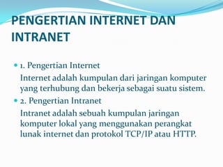 PENGERTIAN INTERNET DAN
INTRANET
 1. Pengertian Internet
  Internet adalah kumpulan dari jaringan komputer
  yang terhubung dan bekerja sebagai suatu sistem.
 2. Pengertian Intranet
  Intranet adalah sebuah kumpulan jaringan
  komputer lokal yang menggunakan perangkat
  lunak internet dan protokol TCP/IP atau HTTP.
 