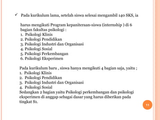  Pada kurikulum lama, setelah siswa selesai mengambil 140 SKS, ia
harus mengikuti Program kepaniteraan-siswa (internship ) di 6
bagian fakultas psikologi :
1. Psikologi Klinis
2. Psikologi Pendidikan
3. Psikologi Industri dan Organisasi
4. Psikologi Sosial
5. Psikologi Perkembangan
6. Psikologi Eksperimen
Pada kurikulum baru , siswa hanya mengikuti 4 bagian saja, yaitu ;
1. Psikologi Klinis
2. Psikologi Pendidikan
3. Psikologi Industri dan Organisasi
4. Psikologi Sosial
Sedangkan 2 bagian yaitu Psikologi perkembangan dan psikologi
eksperimen di anggap sebagai dasar yang harus diberikan pada
tingkat S1.

11

 