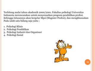 Terhitung mulai tahun akademik 2000/2001. Fakultas psikologi Universitas
Indonesia merencanakan untuk menyesuaikan program pendidikan profesi,
Sehingga lulusannya akan bergelar Mpsi (Magister Profesi), dan mengkhususkan
Pada salah satu bidang saja yaitu ;
1.
2.
3.
4.

Psikologi Klinis
Psikologi Pendidikan
Psikologi Industri dan Organisasi
Psikologi Sosial

12

 