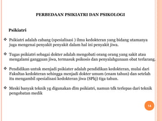 PERBEDAAN PSIKIATRI DAN PSIKOLOGI

Psikiatri
 Psikiatri adalah cabang (spesialisasi ) ilmu kedokteran yang bidang utamanya
juga mengenai penyakit penyakit dalam hal ini penyakit jiwa.
 Tugas psikiatri sebagai dokter adalah mengobati orang orang yang sakit atau
mengalami gangguan jiwa, termasuk psikosis dan penyalahgunaan obat terlarang.
 Pendidikan untuk menjadi psikiater adalah pendidikan kedokteran, mulai dari
Fakultas kedokteran sehingga menjadi dokter umum (enam tahun) dan setelah
itu mengambil spesialisasi kedokteran jiwa (SPkj) tiga tahun.
 Meski banyak teknik yg digunakan dlm psikiatri, namun tdk terlepas dari teknik
pengobatan medik
14

 