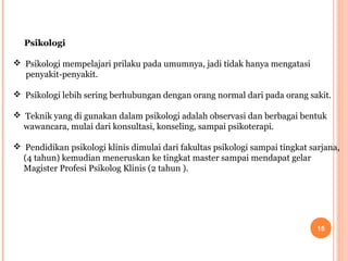 Psikologi
 Psikologi mempelajari prilaku pada umumnya, jadi tidak hanya mengatasi
penyakit-penyakit.
 Psikologi lebih sering berhubungan dengan orang normal dari pada orang sakit.
 Teknik yang di gunakan dalam psikologi adalah observasi dan berbagai bentuk
wawancara, mulai dari konsultasi, konseling, sampai psikoterapi.
 Pendidikan psikologi klinis dimulai dari fakultas psikologi sampai tingkat sarjana,
(4 tahun) kemudian meneruskan ke tingkat master sampai mendapat gelar
Magister Profesi Psikolog Klinis (2 tahun ).

15

 
