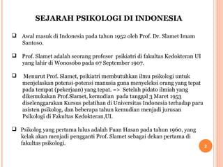 SEJARAH PSIKOLOGI DI INDONESIA
 Awal masuk di Indonesia pada tahun 1952 oleh Prof. Dr. Slamet Imam
Santoso.
 Prof. Slamet adalah seorang profesor psikiatri di fakultas Kedokteran UI
yang lahir di Wonosobo pada 07 September 1907.


Menurut Prof. Slamet, psikiatri membutuhkan ilmu psikologi untuk
menjelaskan potensi-potensi manusia guna menyeleksi orang yang tepat
pada tempat (pekerjaan) yang tepat. => Setelah pidato ilmiah yang
dikemukakan Prof.Slamet, kemudian pada tanggal 3 Maret 1953
diselenggarakan Kursus pelatihan di Universitas Indonesia terhadap para
asisten psikolog, dan beberapa tahun kemudian menjadi jurusan
Psikologi di Fakultas Kedokteran,UI.

 Psikolog yang pertama lulus adalah Fuan Hasan pada tahun 1960, yang
kelak akan menjadi pengganti Prof. Slamet sebagai dekan pertama di
fakultas psikologi.

2

 
