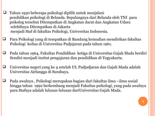  Tahun 1950 beberapa psikologi dipilih untuk menjalani
pendidikan psikologi di Belanda. Sepulangnya dari Belanda oleh TNI para
psikolog tersebut Ditempatkan di Angkatan darat dan Angkatan Udara
selebihnya Ditempatkan di Jakarta
menjadi Staf di fakultas Psikologi, Universitas Indonesia.
 Para Psikologi yang di tempatkan di Bandung kemudian mendirikan fakultas
Psikologi kedua di Universitas Padjajaran pada tahun 1961.
 Pada tahun 1964, Fakultas Pendidikan ketiga di Universitas Gajah Mada berdiri
Sendiri menjadi insitut pengajaran dan pendidikan di Yogyakarta.
 Universitas negeri yang ke 4 setelah UI, Padjadjaran dan Gajah Mada adalah
Universitas Airlangga di Surabaya.
 Pada awalnya , Psikologi merupakan bagian dari fakultas ilmu –ilmu sosial
hingga tahun 1992 berkembang menjadi Fakultas psikologi, yang pada awalnya
para Stafnya adalah lulusan-lulusan dariUniversitas Gajah Mada.
3

 