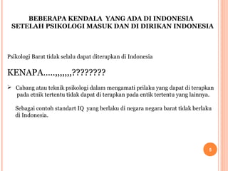 BEBERAPA KENDALA YANG ADA DI INDONESIA
SETELAH PSIKOLOGI MASUK DAN DI DIRIKAN INDONESIA

Psikologi Barat tidak selalu dapat diterapkan di Indonesia

KENAPA…..,,,,,,,????????
 Cabang atau teknik psikologi dalam mengamati prilaku yang dapat di terapkan
pada etnik tertentu tidak dapat di terapkan pada entik tertentu yang lainnya.
Sebagai contoh standart IQ yang berlaku di negara negara barat tidak berlaku
di Indonesia.

5

 