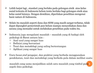  Lebih lanjut lagi , standart yang berlaku pada golongan etnik atau kelas
sosial tertentu di Indonesia belum tentu berlaku bagi golongan etnik atau
kelas sosial lainnya. Dengan demikian, diperlukan penelitian mengenai
basic nature di Indonesia.
 Selain itu masalah seperti dana dan SDM yang masih sangat terbatas, tidak
dapat dipungkiri pemerintah pun belum mampu menyediakan dana dan
sarana yang memadai untuk melakukan penelitian pada waktu itu.


Indonesia juga mengalami masalah – masalah yang di hadapi oleh
psikologi di Barat antara lain :
o Asal usul yang sangat luas
o Definisi yang bervariasi
o Teori dan metodologi yang saling bertentangan
o Aplikasi yang sangat luas



Guru besar,staf pengajar, dan praktisi yang berbeda menggunakan
pendekatan, teori dan metodologi yang berbeda pula dalam melihat suatu
masalah yang sama menjadikan salah satu masalah yang timbul pada 6
aspek ilmu psikologi.

 