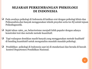 SEJARAH PERKEMBANGAN PSIKOLOGI
DI INDONESIA
 Pada awalnya psikologi di Indonesia di kaitkan erat dengan psikologi klinis dan
Psikoanalisis,dan banyak menggunakan teknik proyeksi serta tes IQ untuk tujuan
Psikodiagnostik.
 Sejak tahun 1960_an, behaviorisme menjadi lebih populer dengan adanya
konstruksi test dan metode metode kuantitatf.
 Tapi walaupun demikian masih banyak yang menggunakan metode kualitatif
di banding kuantitatif untuk menganalisa masalah masalah psikologi.
 Pendidikan psikologi di Indonesia saat ini di standarisasi dan berada di bawah
kontrol Departemen Pendidikan Nasional.

8

 