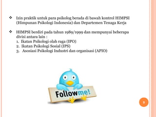  Izin praktik untuk para psikolog berada di bawah kontrol HIMPSI
(Himpunan Psikologi Indonesia) dan Departemen Tenaga Kerja
 HIMPSI berdiri pada tahun 1989/1999 dan mempunyai beberapa
divisi antara lain :
1. Ikatan Psikologi olah raga (IPO)
2. Ikatan Psikologi Sosial (IPS)
3. Asosiasi Psikologi Industri dan organisasi (APIO)

9

 