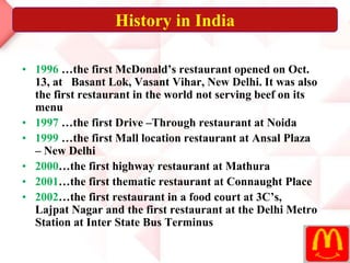 • 1996 …the first McDonald’s restaurant opened on Oct.
13, at Basant Lok, Vasant Vihar, New Delhi. It was also
the first restaurant in the world not serving beef on its
menu
• 1997 …the first Drive –Through restaurant at Noida
• 1999 …the first Mall location restaurant at Ansal Plaza
– New Delhi
• 2000…the first highway restaurant at Mathura
• 2001…the first thematic restaurant at Connaught Place
• 2002…the first restaurant in a food court at 3C’s,
Lajpat Nagar and the first restaurant at the Delhi Metro
Station at Inter State Bus Terminus
History in India
 