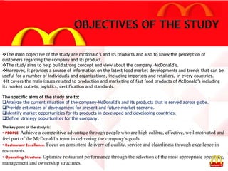 The main objective of the study are mcdonald’s and its products and also to know the perception of
customers regarding the company and its product.
The study aims to help build strong concept and view about the company –McDonald’s.
Moreover, it provides a source of information on the latest food market developments and trends that can be
useful for a number of individuals and organizations, including importers and retailers, in every countries.
It covers the main issues related to production and marketing of fast food products of McDonald’s including
its market outlets, logistics, certification and standards.
The specific aims of the study are to:
Analyze the current situation of the company-McDonald’s and its products that is served across globe.
Provide estimates of development for present and future market scenario.
Identify market opportunities for its products in developed and developing countries.
Define strategy oppurtunites for the company.
The key point of the study is:
 PEOPLE: Achieve a competitive advantage through people who are high calibre, effective, well motivated and
feel part of the McDonald’s team in delivering the company’s goals.
 Restaurant Excellence: Focus on consistent delivery of quality, service and cleanliness through excellence in
restaurants.
 Operating Structure: Optimize restaurant performance through the selection of the most appropriate operating,
management and ownership structures.
 