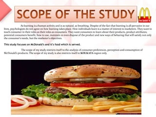 As learning is a human activity and is as natural, as breathing. Despite of the fact that learning is all pervasive in our
lives, psychologists do not agree on how learning takes place. How individuals learn is a matter of interest to marketers. They want to
teach consumer in their roles as their roles as consumers. They want consumers to learn about their products, product attributes,
potential consumers benefit, how to use, maintain or even dispose of the product and new ways of behaving that will satisfy not only
the consumer’s needs, but the marketer’s objectives.
This study focuses on McDonald’s and it’s food which is served.
The scope of my study restricts itself to the analysis of consumer preferences, perception and consumption of
McDonald’s products. The scope of my study is also restricts itself to KOLKATA region only.
 
