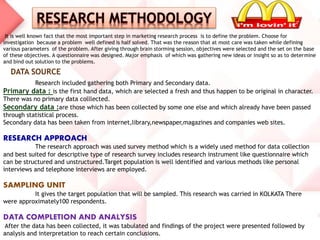 It is well known fact that the most important step in marketing research process is to define the problem. Choose for
investigation because a problem well defined is half solved. That was the reason that at most care was taken while defining
various parameters of the problem. After giving through brain storming session, objectives were selected and the set on the base
of these objectives. A questionnaire was designed. Major emphasis of which was gathering new ideas or insight so as to determine
and bind out solution to the problems.
Research included gathering both Primary and Secondary data.
Primary data : is the first hand data, which are selected a fresh and thus happen to be original in character.
There was no primary data colllected.
Secondary data :are those which has been collected by some one else and which already have been passed
through statistical process.
Secondary data has been taken from internet,library,newspaper,magazines and companies web sites.
RESEARCH APPROACH
The research approach was used survey method which is a widely used method for data collection
and best suited for descriptive type of research survey includes research instrument like questionnaire which
can be structured and unstructured.Target population is well identified and various methods like personal
interviews and telephone interviews are employed.
SAMPLING UNIT
It gives the target population that will be sampled. This research was carried in KOLKATA There
were approximately100 respondents.
DATA COMPLETION AND ANALYSIS
After the data has been collected, it was tabulated and findings of the project were presented followed by
analysis and interpretation to reach certain conclusions.
DATA SOURCE
 