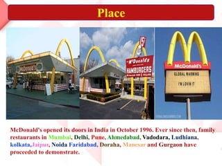 Place
McDonald's opened its doors in India in October 1996. Ever since then, family
restaurants in Mumbai, Delhi, Pune, Ahmedabad, Vadodara, Ludhiana,
kolkata,Jaipur, Noida Faridabad, Doraha, Manesar and Gurgaon have
proceeded to demonstrate.
 