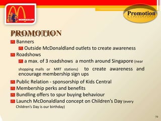 Promotion
PROMOTION
Banners
Outside McDonaldland outlets to create awareness
Roadshows
a max. of 3 roadshows a month around Singapore (near
shopping malls or MRT stations) to create awareness and
encourage membership sign ups
Public Relation - sponsorship of Kids Central
Membership perks and benefits
Bundling offers to spur buying behaviour
Launch McDonaldland concept on Children’s Day (every
Children’s Day is our birthday)
72
 