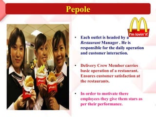Pepole
• Each outlet is headed by a
Restaurant Manager . He is
responsible for the daily operation
and customer interaction.
• Delivery Crew Member carries
basic operation of a restaurant.
Ensures customer satisfaction at
the restaurants.
• In order to motivate there
employees they give them stars as
per their performance.
 