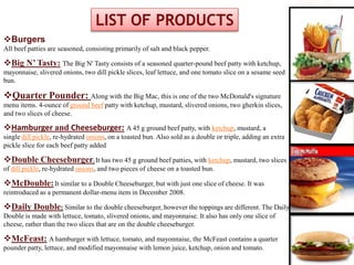 Burgers
All beef patties are seasoned, consisting primarily of salt and black pepper.
Big N’ Tasty: The Big N' Tasty consists of a seasoned quarter-pound beef patty with ketchup,
mayonnaise, slivered onions, two dill pickle slices, leaf lettuce, and one tomato slice on a sesame seed
bun.
Quarter Pounder: Along with the Big Mac, this is one of the two McDonald's signature
menu items. 4-ounce of ground beef patty with ketchup, mustard, slivered onions, two gherkin slices,
and two slices of cheese.
Hamburger and Cheeseburger: A 45 g ground beef patty, with ketchup, mustard, a
single dill pickle, re-hydrated onions, on a toasted bun. Also sold as a double or triple, adding an extra
pickle slice for each beef patty added
Double Cheeseburger: It has two 45 g ground beef patties, with ketchup, mustard, two slices
of dill pickle, re-hydrated onions, and two pieces of cheese on a toasted bun.
McDouble:It similar to a Double Cheeseburger, but with just one slice of cheese. It was
reintroduced as a permanent dollar-menu item in December 2008.
Daily Double: Similar to the double cheeseburger, however the toppings are different. The Daily
Double is made with lettuce, tomato, slivered onions, and mayonnaise. It also has only one slice of
cheese, rather than the two slices that are on the double cheeseburger.
McFeast: A hamburger with lettuce, tomato, and mayonnaise, the McFeast contains a quarter
pounder patty, lettuce, and modified mayonnaise with lemon juice, ketchup, onion and tomato.
LIST OF PRODUCTS
 