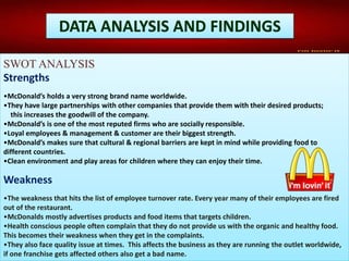 DATA ANALYSIS AND FINDINGS
SWOT ANALYSIS
Strengths
•McDonald’s holds a very strong brand name worldwide.
•They have large partnerships with other companies that provide them with their desired products;
this increases the goodwill of the company.
•McDonald’s is one of the most reputed firms who are socially responsible.
•Loyal employees & management & customer are their biggest strength.
•McDonald’s makes sure that cultural & regional barriers are kept in mind while providing food to
different countries.
•Clean environment and play areas for children where they can enjoy their time.
Weakness
•The weakness that hits the list of employee turnover rate. Every year many of their employees are fired
out of the restaurant.
•McDonalds mostly advertises products and food items that targets children.
•Health conscious people often complain that they do not provide us with the organic and healthy food.
This becomes their weakness when they get in the complaints.
•They also face quality issue at times. This affects the business as they are running the outlet worldwide,
if one franchise gets affected others also get a bad name.
 