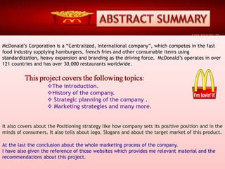 McDonald’s Corporation is a “Centralized, International company”, which competes in the fast
food industry supplying hamburgers, french fries and other consumable items using
standardization, heavy expansion and branding as the driving force. McDonald’s operates in over
121 countries and has over 30,000 restaurants worldwide.
This project covers the following topics:
The introduction.
History of the company.
 Strategic planning of the company .
 Marketing strategies and many more.
It also covers about the Positioning strategy like how company sets its positive position and in the
minds of consumers. It also tells about logo, Slogans and about the target market of this product.
At the last the conclusion about the whole marketing process of the company.
I have also given the reference of those websites which provides me relevant material and the
recommendations about this project.
 
