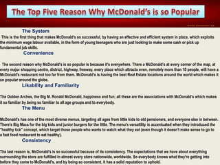 The System
This is the first thing that makes McDonald's so successful, by having an effective and efficient system in place, which exploits
the minimum wage labour available, in the form of young teenagers who are just looking to make some cash or pick up
fundamental job skills.
Convenience
The second reason why McDonald's is so popular is because it's everywhere. There a McDonald's at every corner of the map, at
every major shopping centre, district, highway, freeway, every place which attracts even, remotely more than 10 people, will have a
McDonald's restaurant not too far from them. McDonald's is having the best Real Estate locations around the world which makes it
so popular around the globe.
Likability and Familiarity
The Golden Arches, the Big M. Ronald McDonald, happiness and fun; all these are the associations with McDonald’s which makes
it so familiar by being so familiar to all age groups and to everybody.
The Menu
McDonald's has one of the most diverse menus, targeting all ages from little kids to old pensioners, and everyone else in between.
There's Big Macs for the big kids and junior burgers for the little. The menu's versatility is accentuated when they introduced the
"healthy tick" concept, which target those people who wants to watch what they eat (even though it doesn't make sense to go to
a fast food restaurant to eat healthy).
Consistency
The last reason is, McDonald's is so successful because of its consistency. The expectations that we have about everything
surrounding the store are fulfilled in almost every store nationwide, worldwide. So everybody knows what they're getting into
before they come to McDonald's, and by being so consistent, it has a solid reputation to uphold.
 