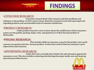 •CONSUMER RESEARCH:
Consumer research deals with consumer and their problems and
solutions to the problem. In this I came to know about the consumers need and expecting levels
regarding products and ascertainable levels of consumer satisfaction.
•PRODUCT RESEARCH:
Under product research I came to know about the modification which consumers
wants as to the quality, packing, shape, color, and quantity etc of their favorite product of
McDonald’s.
•PRICING RESEARCH:
This includes ability to consume, to pay for the product, how much
a person can spend on his/her favorate product. In this I have tried to find out consumer’s price
expectations and reactions.
•ADVERTISING RESEARCH:
Under this I have conclude that whether the advertisement appeals the
consumer or not. This also includes evaluating and selecting the proper media-mix and meaning
advertisement effectiveness.
 