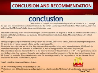 CONCLUSION AND RECOMMENDATION
What started as a simple food stand on Huntington drive, California in 1937, through
the ages have become a billion Dollar corporation and the world’s second largest fast-food chain. When analysed, one would
understand that McDonald’s had a stable growth in the past years.
The credits of building it into one of world’s largest fast food operation can be given to Ray Kroc who took over McDonald’s
from its establishers, modernised and expanded it to suit the contemporary trend. Today McDonald’s has a net worth of
$15.15 billion.
Through this project report and market survey we saw the how McDonald’s was formed, its history and the present position.
We also its list of various products offered and the corporate profile.
Through the marketing mix, we saw how they make use of their product, price, place, promotion mixes. SWOT analysis
showed us the strengths and weakness of McDonald’s as well as the opportunities and threats they have got.
The consolidated financial statement showed us the financial position of the corporation as of 2011. The questionnaire survey
provided us with a clear picture of the needs, want and expectations of the consumers of the fast food market in general and
McDonald’s in particular. The respondents also rated the services provided by the corporation. At last we also saw the top
five reasons that make McDonald’s so popular.
I gladly hope that this project has met its aim.
Let me conclude by quoting this quote by Ray Kroc
"Perfection is very difficult to achieve, and perfection was what I wanted in McDonald's. Everything else was secondary for
me." Thank You!!
 