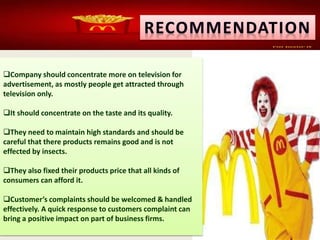 Company should concentrate more on television for
advertisement, as mostly people get attracted through
television only.
It should concentrate on the taste and its quality.
They need to maintain high standards and should be
careful that there products remains good and is not
effected by insects.
They also fixed their products price that all kinds of
consumers can afford it.
Customer’s complaints should be welcomed & handled
effectively. A quick response to customers complaint can
bring a positive impact on part of business firms.
 