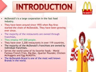 • McDonald’s is a large corporation in the fast food
industry.
• They have been around since 1955 when Ray Kroc
started the chain of McDonalds. They have been growing
ever since.
• The majority of the restaurants are owned through
franchises.
• They employ 447,000 people.
• They have over 3,200 restaurants in over 119 countries.
• The majority of the McDonald’s franchises are owned by
individual franchises.
• Serves the world some of its favorite foods - World
Famous French Fries, Big Mac, Quarter Pounder, Chicken
McNuggets and Egg McMuffin.
• The McDonalds Brand is one of the most well known
Brands in the world.
 