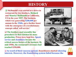 .
 As word of their success spread, franchisees started showing
interest. However, the franchising system failed because the
 McDonald's was started as a drive-in
restaurant by two brothers, Richard
and Maurice McDonald in California,
US in the year 1937. The business,
which was generating $200,000 per
annum in the 1940s, got a further boost
with the emergence of a revolutionary
concept called 'self-service.'
 The brothers used assembly line
procedures in their kitchen for mass
production. Prices were kept low. Speed,
service and cleanliness became the
critical success factors of the business. By
mid-1950s, the restaurant's revenues had
reached $350,000.
HISTORY
 