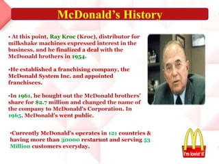 • At this point, Ray Kroc (Kroc), distributor for
milkshake machines expressed interest in the
business, and he finalized a deal with the
McDonald brothers in 1954.
•He established a franchising company, the
McDonald System Inc. and appointed
franchisees.
•In 1961, he bought out the McDonald brothers'
share for $2.7 million and changed the name of
the company to McDonald's Corporation. In
1965, McDonald's went public.
•Currently McDonald's operates in 121 countries &
having more than 30000 restarunt and serving 53
Million customers everyday.
McDonald’s History
 